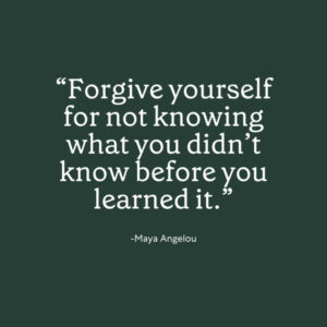 "“Forgive yourself for not knowing what you didn’t know before you learned it.” -Maya Angelou" dark green background