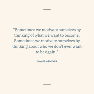 “Sometimes we motivate ourselves by thinking of what we want to become. Sometimes we motivate ourselves by thinking about who we don’t ever want to be again.” – Shane Niemeyer" with cream background