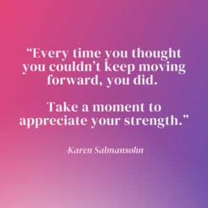 "Every time you thought you couldn’t keep moving forward, you did. Take a moment to appreciate your strength.” - Karen Salmansohn" purple and pink gradient background