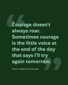 "Courage doesn’t always roar. Sometimes courage is the little voice at the end of the day that says I’ll try again tomorrow.” -Mary Anne Radmacher" with large quotation marks