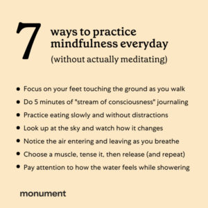 "7 ways to practice mindfulness everyday (without actually meditating) focus on your feet touching the ground as you walk, do 5 minutes of "stream of consciousness" journaling, practice eating slowly and without distractions, look up at the sky and watch how it changes, notice the air entering and leaving as you breathe, choose a muscle, tense it, then release (and repeat), pay attention to how the water feels while showering" Monument logo