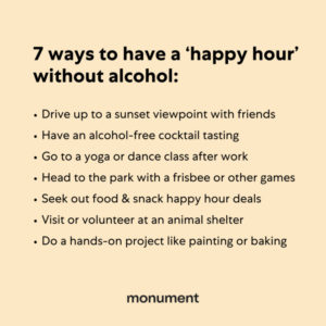 "7 ways to have a happy hour without alcohol: drive up to a sunset view with friends, have an alcohol-free cocktail tasting, go to a yoga or dance class, head to the park with a frisbee or other games, seek out food & snack happy hour deals, visit or volunteer at an animal shelter, do a hands-on project like painting or baking"