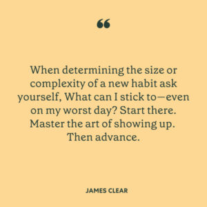 "When determining the size or complexity of a new habit ask yourself, What can I stick to -- even on my worst day? Start there. Master the art of showing up. Then advance. -James Clear"