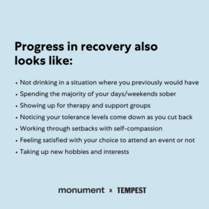 "Progress in recovery also looks like: not drinking in a situation where you previously would have, spending the majority of your days/weekends sober, showing up for therapy and support groups, noticing your tolerance levels come down as you cut back, working through setbacks with self-compassion, feeling satisfied with your choice to attend an event or not, taking up new hobbies and interests