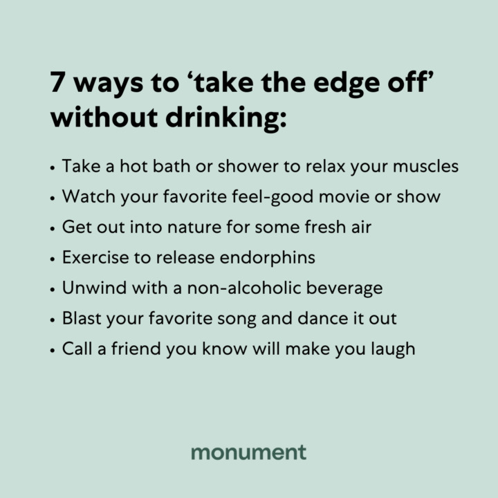 "7 ways to 'take the edge off' without drinking: take a hot bath or shower to relax your muscles, watch your favorite feel-good movie or show, get out into nature for some fresh air, exercise to release endorphins, unwind with a non-alcoholic beverage, blast your favorite son and dance it out, call a friend you know will make you laugh"