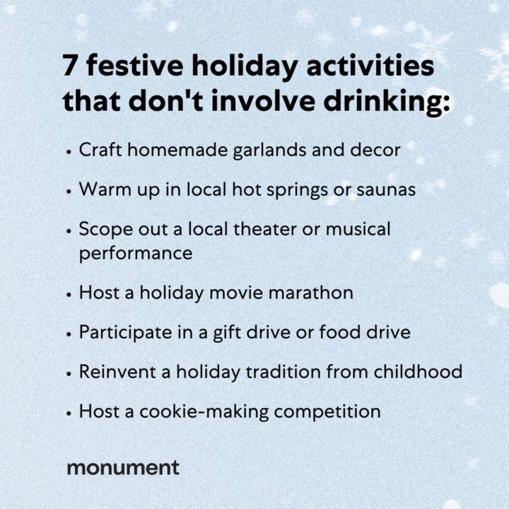 "7 festive holiday activities that don't involve drinking: craft homemade garlands and decor, warm up in local hot springs or saunas, scope out a local theater or musical performance, host a holiday movie marathon, participate in a gift drive or food drive, reinvent a holiday tradition from childhood, host a cookie-making competition"