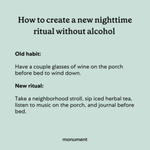 "How to create a new nighttime ritual without alcohol. OId habit: have a couple glasses of wine on the porch before bed to wind down. New ritual: Take a neighborhood stroll, sip iced herbal tea, listen to music on the porch, and journal before bed."