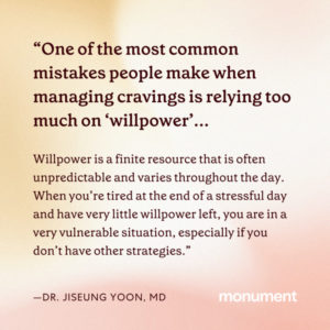 "One of the most common mistakes people make when managing cravings is relying too much on willpower. Willpower is a finite resource that is often unpredictable and varies throughout the day. When you're tired at the end of a stressful day and have very little willpower left, you are in a very vulnerable situation, especially if you don't have other strategies -Dr. Jiseung Yoon, MD"