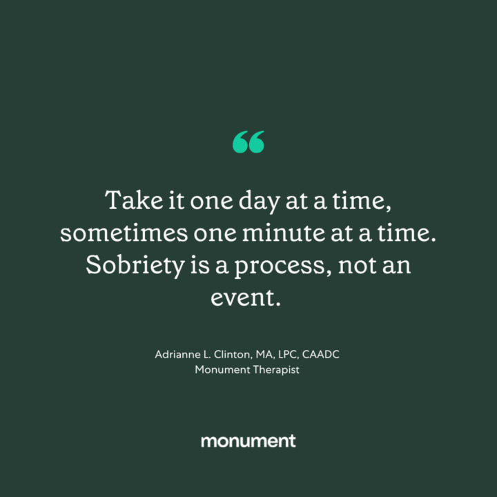 "Take it one day at a time, sometimes one minute at a time. Sobriety is a process, not an event. -Adrianne L. Clinton, MA, LPC, CAADC, monument therapist"
