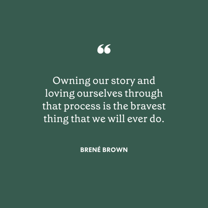"Owning our story and loving ourselves through that process is the bravest thing that we will ever do. - Brené Brown"